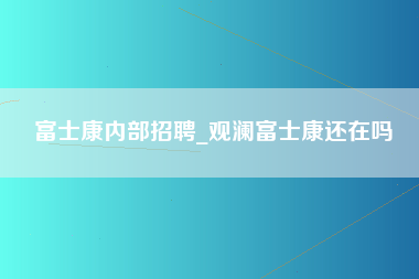 富士康内部招聘_观澜富士康还在吗-第1张图片-龙华富士康官方直招