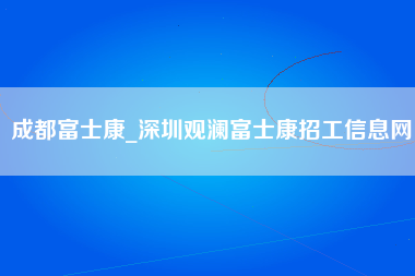 成都富士康_深圳观澜富士康招工信息网-第1张图片-龙华富士康官方直招