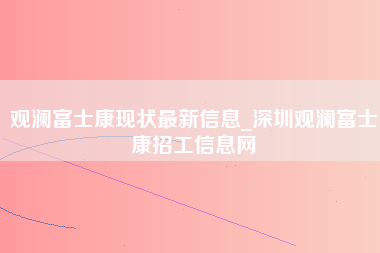 观澜富士康现状最新信息_深圳观澜富士康招工信息网-第1张图片-龙华富士康官方直招