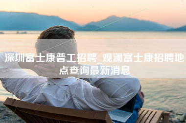 深圳富士康普工招聘_观澜富士康招聘地点查询最新消息-第1张图片-龙华富士康官方直招