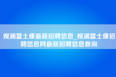 观澜富士康最新招聘信息_观澜富士康招聘信息网最新招聘信息查询-第1张图片-龙华富士康官方直招