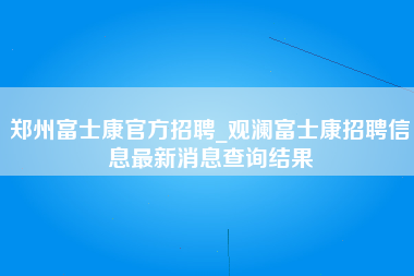 郑州富士康官方招聘_观澜富士康招聘信息最新消息查询结果-第1张图片-龙华富士康官方直招