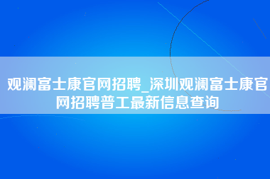 观澜富士康官网招聘_深圳观澜富士康官网招聘普工最新信息查询-第1张图片-龙华富士康官方直招