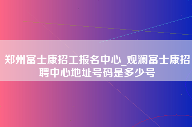 郑州富士康招工报名中心_观澜富士康招聘中心地址号码是多少号-第1张图片-龙华富士康官方直招