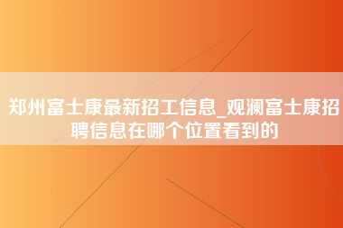 郑州富士康最新招工信息_观澜富士康招聘信息在哪个位置看到的-第1张图片-龙华富士康官方直招