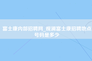 富士康内部招聘网_观澜富士康招聘地点号码是多少-第1张图片-龙华富士康官方直招