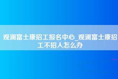 观澜富士康招工报名中心_观澜富士康招工不招人怎么办-第1张图片-龙华富士康官方直招