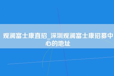 观澜富士康直招_深圳观澜富士康招募中心的地址-第1张图片-龙华富士康官方直招