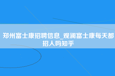 郑州富士康招聘信息_观澜富士康每天都招人吗知乎-第1张图片-龙华富士康官方直招