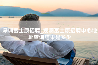 深圳富士康招聘_观澜富士康招聘中心地址查询结果是多少-第1张图片-龙华富士康官方直招