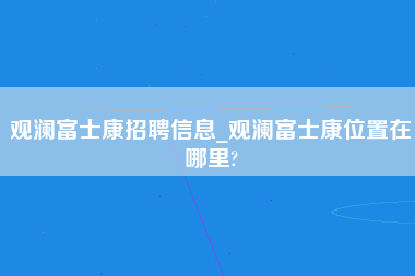 观澜富士康招聘信息_观澜富士康位置在哪里?-第1张图片-龙华富士康官方直招