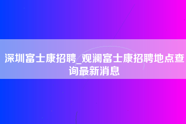 深圳富士康招聘_观澜富士康招聘地点查询最新消息-第1张图片-龙华富士康官方直招