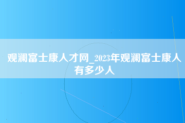 观澜富士康人才网_2023年观澜富士康人有多少人-第1张图片-龙华富士康官方直招