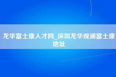 龙华富士康人才网_深圳龙华观澜富士康地址-第1张图片-龙华富士康官方直招