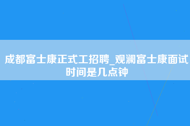 成都富士康正式工招聘_观澜富士康面试时间是几点钟-第1张图片-龙华富士康官方直招