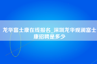 龙华富士康在线报名_深圳龙华观澜富士康招聘是多少-第1张图片-龙华富士康官方直招