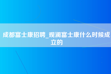 成都富士康招聘_观澜富士康什么时候成立的-第1张图片-龙华富士康官方直招