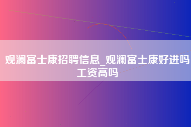 观澜富士康招聘信息_观澜富士康好进吗工资高吗-第1张图片-龙华富士康官方直招