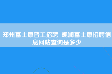 郑州富士康普工招聘_观澜富士康招聘信息网站查询是多少-第1张图片-龙华富士康官方直招