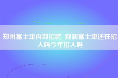 郑州富士康内部招聘_观澜富士康还在招人吗今年招人吗-第1张图片-龙华富士康官方直招