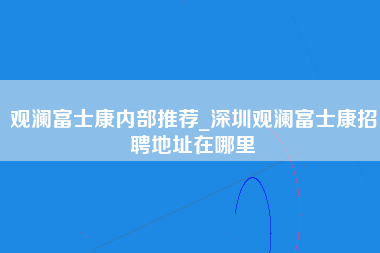 观澜富士康内部推荐_深圳观澜富士康招聘地址在哪里-第1张图片-龙华富士康官方直招