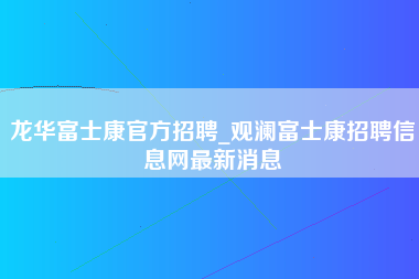 龙华富士康官方招聘_观澜富士康招聘信息网最新消息-第1张图片-龙华富士康官方直招