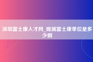 深圳富士康人才网_观澜富士康单位是多少啊-第1张图片-龙华富士康官方直招