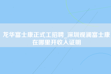 龙华富士康正式工招聘_深圳观澜富士康在哪里开收入证明-第1张图片-龙华富士康官方直招