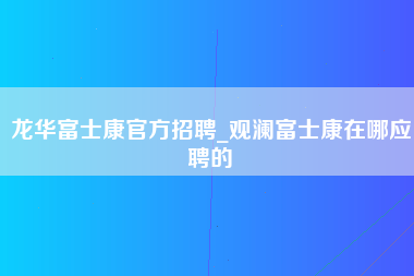 龙华富士康官方招聘_观澜富士康在哪应聘的-第1张图片-龙华富士康官方直招