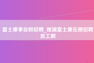 富士康事业群招聘_观澜富士康在哪招聘员工啊-第1张图片-龙华富士康官方直招