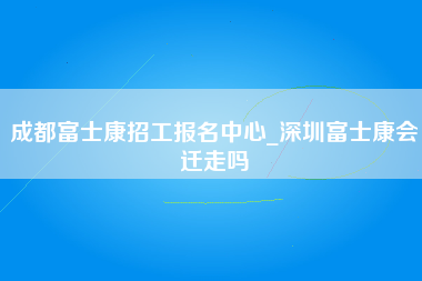 成都富士康招工报名中心_深圳富士康会迁走吗-第1张图片-龙华富士康官方直招