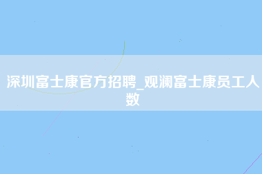 深圳富士康官方招聘_观澜富士康员工人数-第1张图片-龙华富士康官方直招