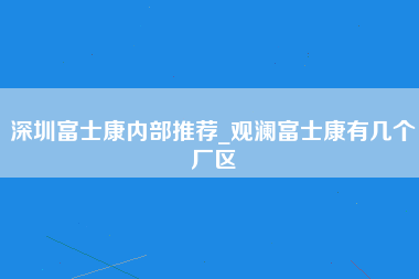 深圳富士康内部推荐_观澜富士康有几个厂区-第1张图片-龙华富士康官方直招